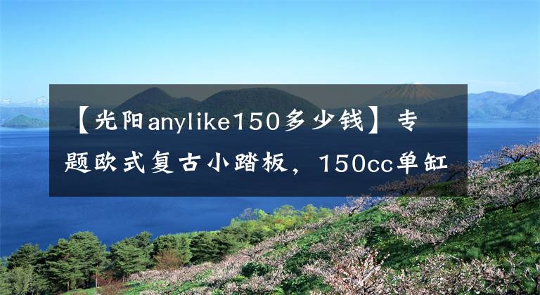 【光阳anylike150多少钱】专题欧式复古小踏板，150cc单缸四气门引擎，配6.5升油箱，15280元