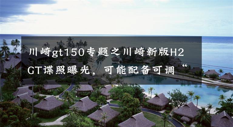 川崎gt150专题之川崎新版H2 GT谍照曝光，可能配备可调“小翅膀”