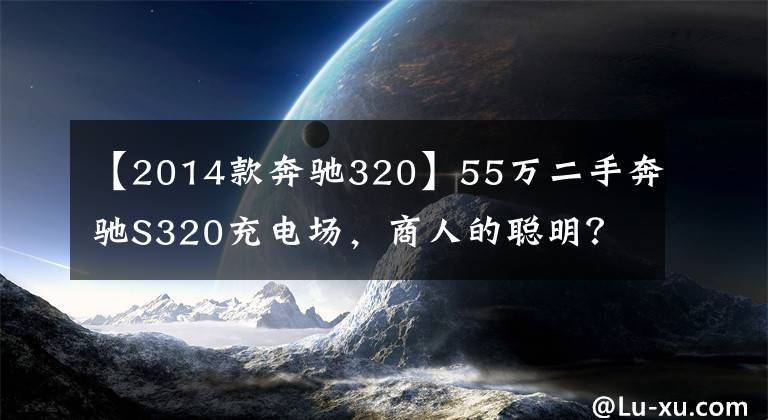 【2014款奔驰320】55万二手奔驰S320充电场,商人的聪明?网民:车赢了