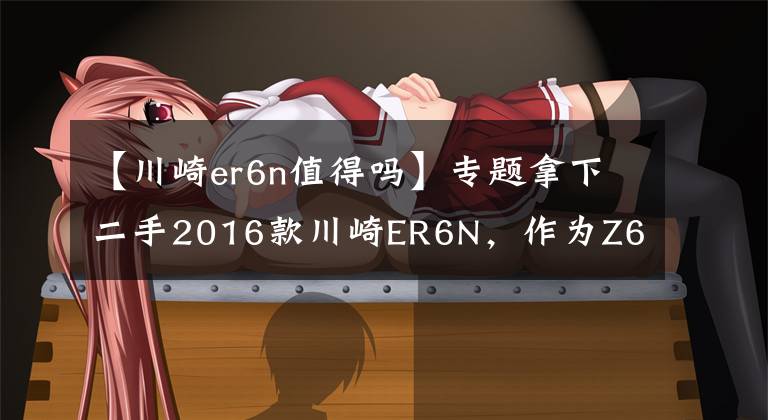 【川崎er6n值得吗】专题拿下二手2016款川崎ER6N,作为Z650的前身,此车性价比真高