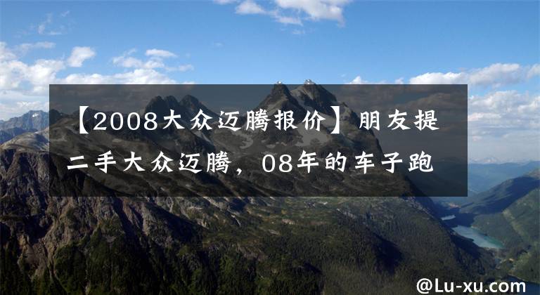 【2008大众迈腾报价】朋友提二手大众迈腾，08年的车子跑了11万公里，8万入手便宜了？