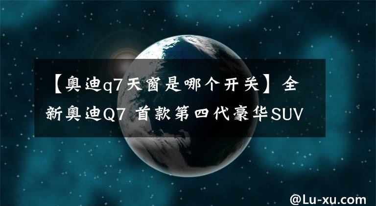 【奥迪q7天窗是哪个开关】全新奥迪Q7 首款第四代豪华SUV解析