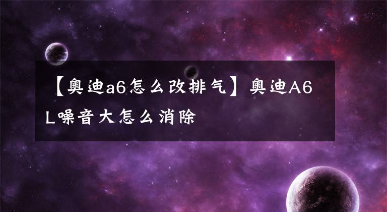 【奥迪a6怎么改排气】奥迪A6L噪音大怎么消除