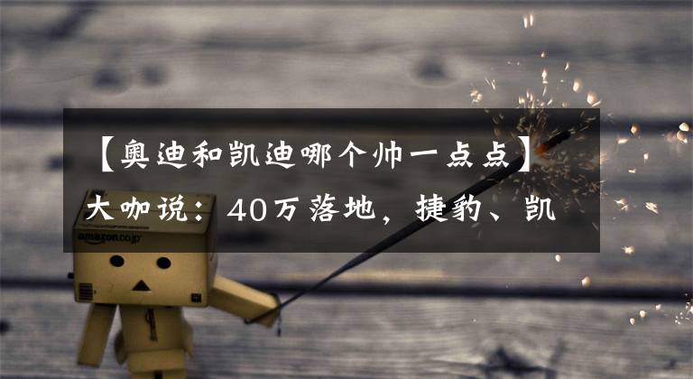 【奥迪和凯迪哪个帅一点点】大咖说:40万落地,捷豹、凯迪和奔驰该选谁?