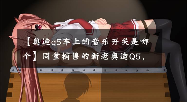 【奥迪q5车上的音乐开关是哪个】同堂销售的新老奥迪Q5，到底该买谁？
