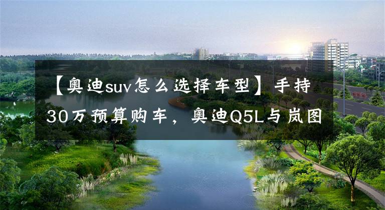 【奥迪suv怎么选择车型】手持30万预算购车,奥迪Q5L与岚图FREE,谁才是高性价比之选?