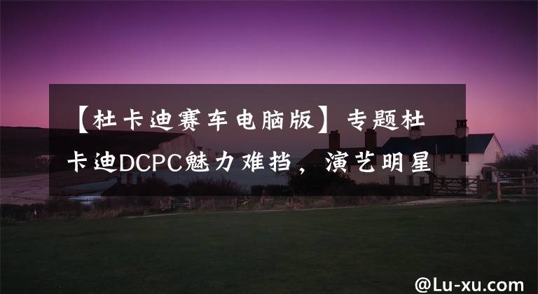 【杜卡迪赛车电脑版】专题杜卡迪DCPC魅力难挡,演艺明星都来参加比赛,圆你一个赛车梦!