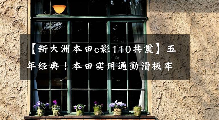 【新大洲本田e影110共震】五年经典!本田实用通勤滑板车E影110,电动喷雾供油,油耗低于2升分析。