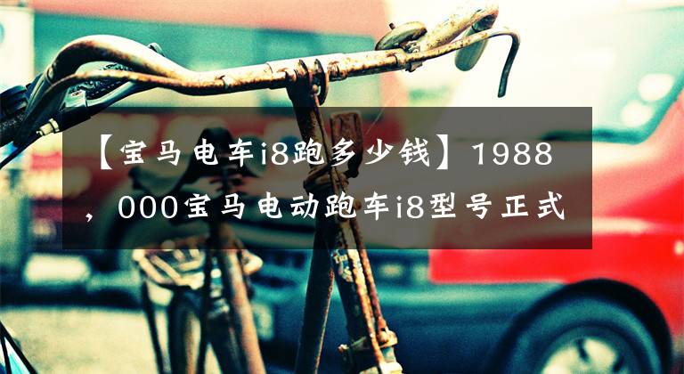 【宝马电车i8跑多少钱】1988,000宝马电动跑车i8型号正式上市
