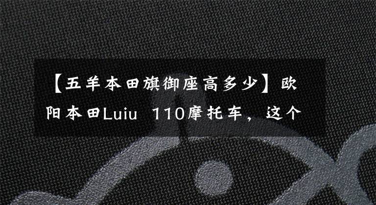【五羊本田旗御座高多少】欧阳本田Luiu  110摩托车,这个参数配置,价格由你定!