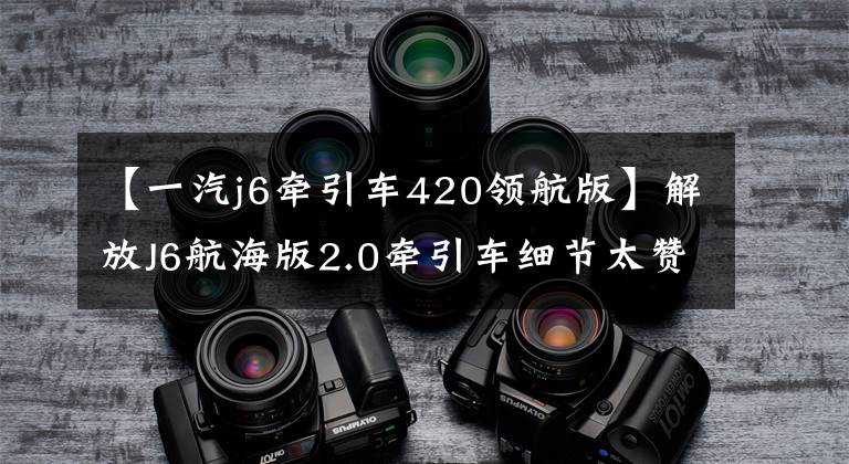 【一汽j6牵引车420领航版】解放J6航海版2.0牵引车细节太赞,自重仅为8.3吨