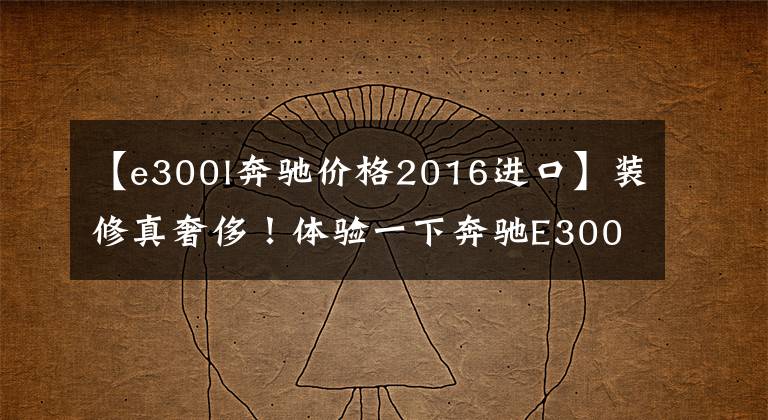 【e300l奔驰价格2016进口】装修真奢侈！体验一下奔驰E300L。外观和S级差不多，但是你喜欢打折吗？