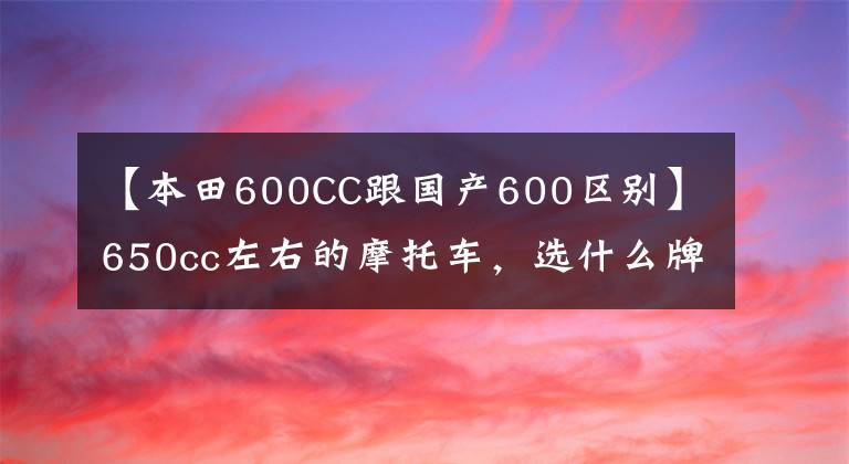 【本田600CC跟国产600区别】650cc左右的摩托车,选什么牌子比较好?火车头党看好了