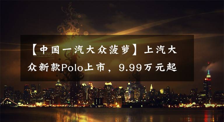 【中国一汽大众菠萝】上汽大众新款Polo上市,9.99万元起售,增配不涨价