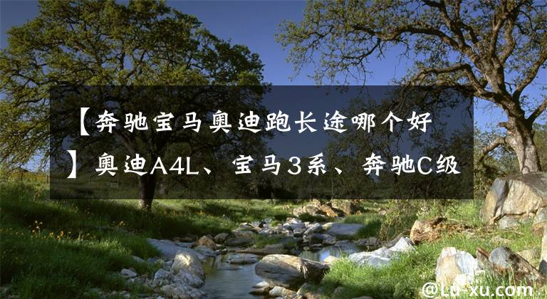 【奔驰宝马奥迪跑长途哪个好】奥迪A4L、宝马3系、奔驰C级哪个座椅舒适且适合跑长途？