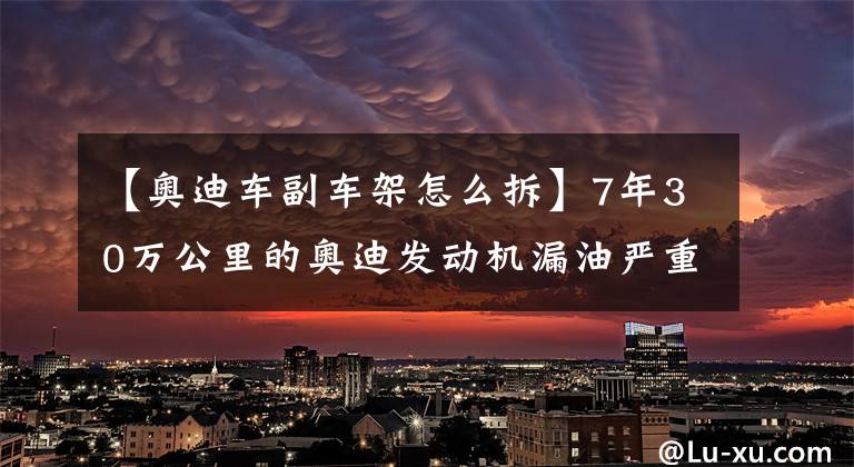 【奥迪车副车架怎么拆】7年30万公里的奥迪发动机漏油严重,不到1000公里就会少1升机油!