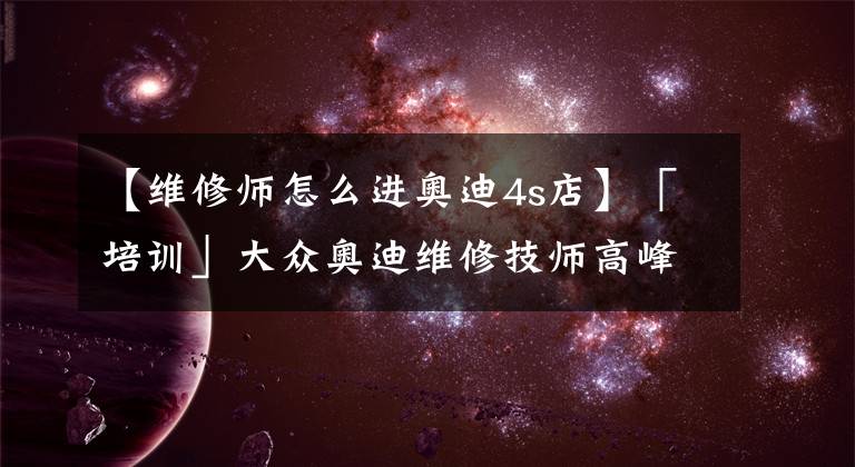 【维修师怎么进奥迪4s店】「培训」大众奥迪维修技师高峰论坛-新疆站