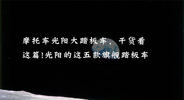 摩托车光阳大踏板车,干货看这篇!光阳的这五款旗舰踏板车,你更喜欢谁?