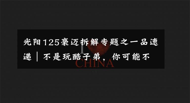 光阳125豪迈拆解专题之一品速递｜不是玩酷子弟，你可能不配买这辆智联网摩托