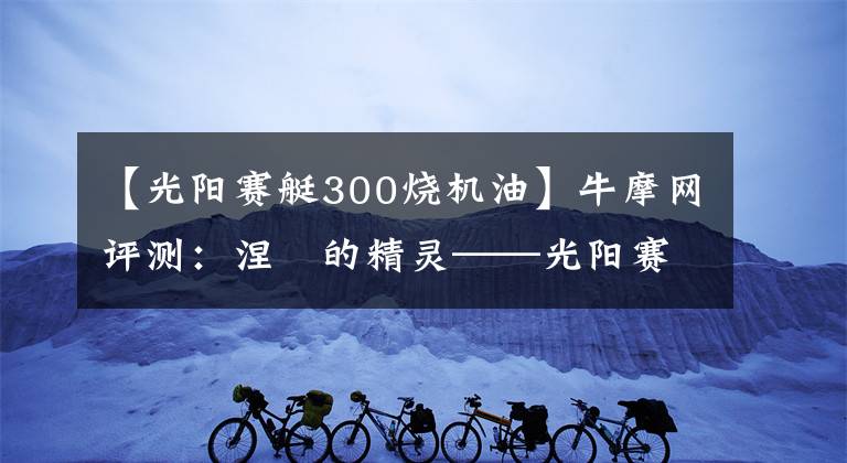 【光阳赛艇300烧机油】牛摩网评测:涅槃的精灵——光阳赛艇300ABS