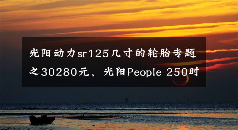 光阳动力sr125几寸的轮胎专题之30280元，光阳People 250时尚发布