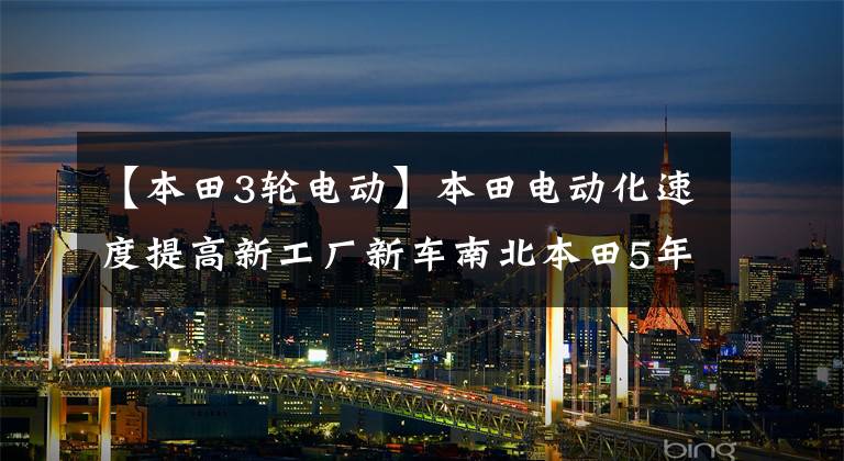【本田3轮电动】本田电动化速度提高新工厂新车南北本田5年内10辆电动车