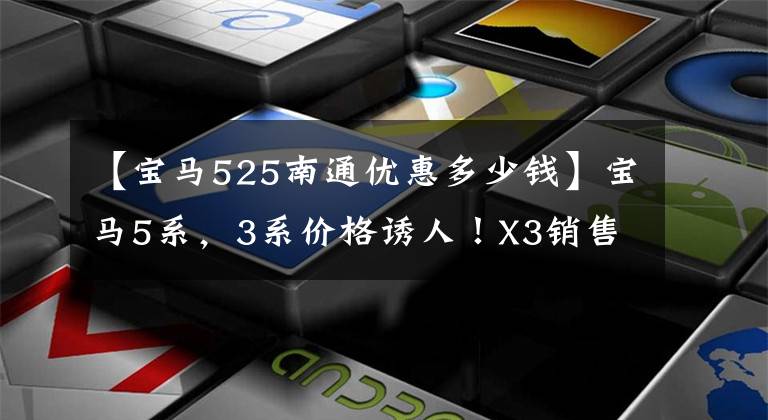 【宝马525南通优惠多少钱】宝马5系,3系价格诱人!X3销售暴涨,网民:没想到折扣这么大