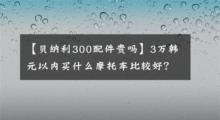 【贝纳利300配件贵吗】3万韩元以内买什么摩托车比较好?这辆车是最好的选择