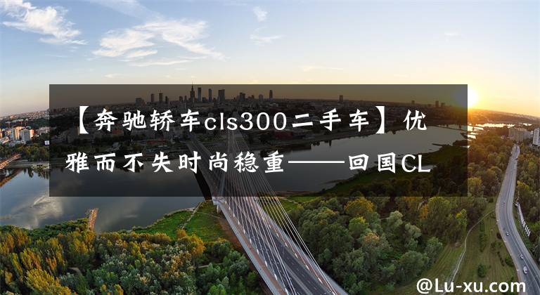 【奔驰轿车cls300二手车】优雅而不失时尚稳重——回国CLS300提车记