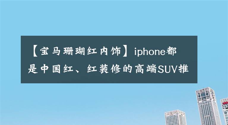 【宝马珊瑚红内饰】iphone都是中国红、红装修的高端SUV推荐！