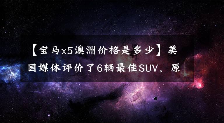 【宝马x5澳洲价格是多少】美国媒体评价了6辆最佳SUV,原来好车的价格不贵。
