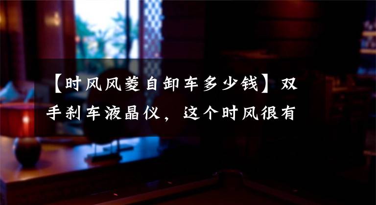 【时风风菱自卸车多少钱】双手刹车液晶仪,这个时风很有趣,可以自己卸下微卡。