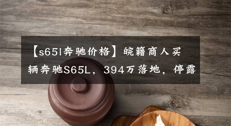 【s65l奔驰价格】皖籍商人买辆奔驰S65L,394万落地,停露天认识的人却不多