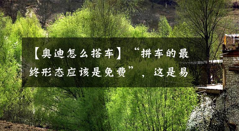 【奥迪怎么搭车】“拼车的最终形态应该是免费”,这是易到的521告白