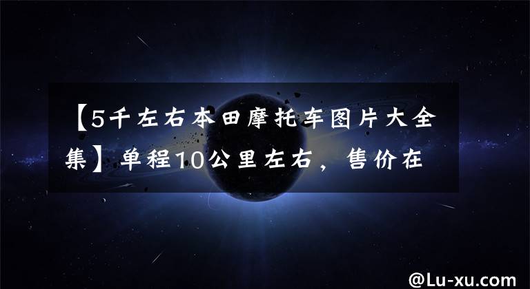 【5千左右本田摩托车图片大全集】单程10公里左右，售价在5000~8000的滑板车。请推荐一下