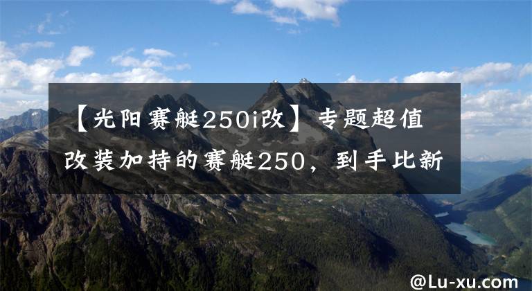 【光阳赛艇250i改】专题超值改装加持的赛艇250,到手比新车还省心丨二手车