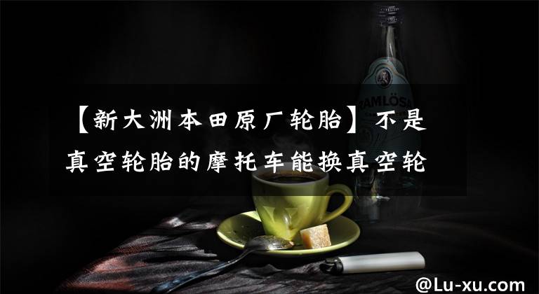 【新大洲本田原厂轮胎】不是真空轮胎的摩托车能换真空轮胎吗?为什么要换?