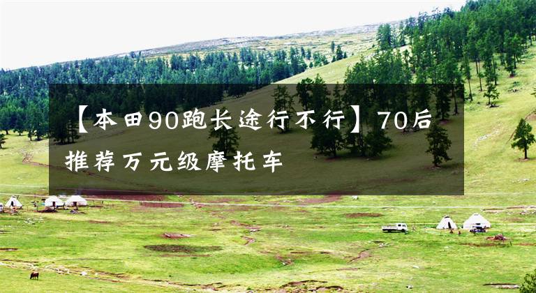 【本田90跑长途行不行】70后推荐万元级摩托车