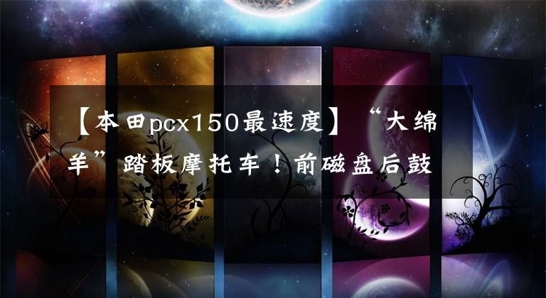 【本田pcx150最速度】“大绵羊”踏板摩托车!前磁盘后鼓EFI系统,最高速度104公里/小时