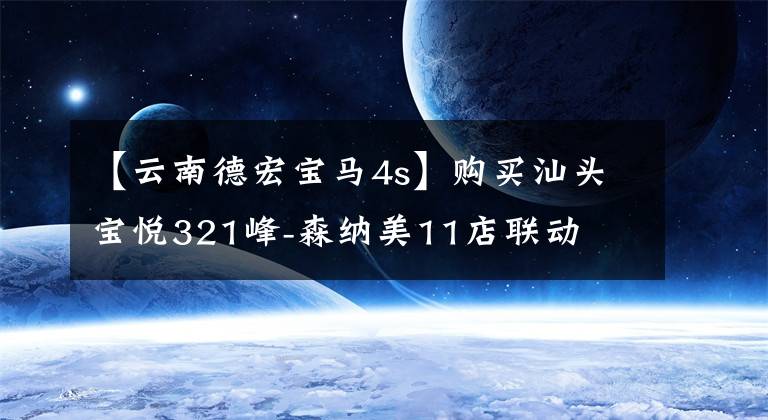 【云南德宏宝马4s】购买汕头宝悦321峰-森纳美11店联动