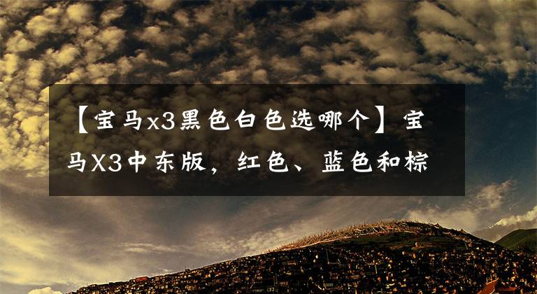【宝马x3黑色白色选哪个】宝马X3中东版，红色、蓝色和棕色也来了。起步价又下降了5000韩元。