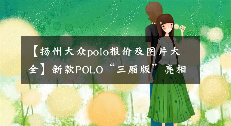 【扬州大众polo报价及图片大全】新款POLO“三厢版”亮相,接替桑塔纳,1.5引擎+6AT,预售7.8万