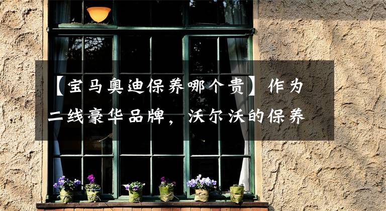 【宝马奥迪保养哪个贵】作为二线豪华品牌,沃尔沃的保养和维修为什么比宝马还贵?