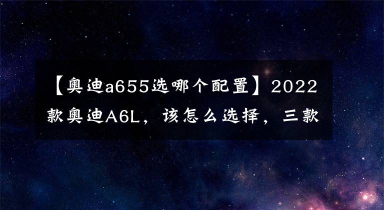 【奥迪a655选哪个配置】2022款奥迪A6L，该怎么选择，三款最值入手车型