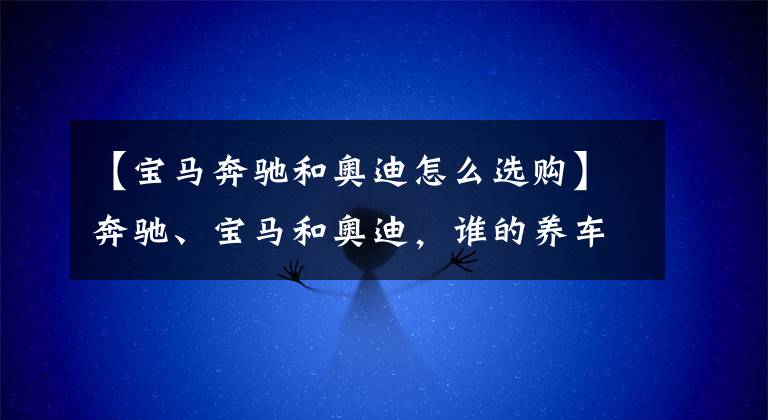 【宝马奔驰和奥迪怎么选购】奔驰、宝马和奥迪,谁的养车成本更低?拿这三款车对比下就知道了