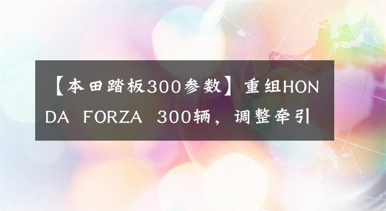 【本田踏板300参数】重组HONDA FORZA 300辆,调整牵引力,配备电动防风玻璃!