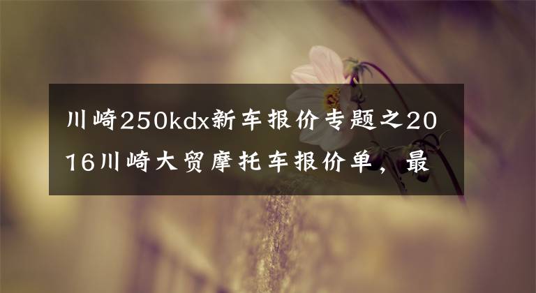 川崎250kdx新车报价专题之2016川崎大贸摩托车报价单,最贵的高达72万