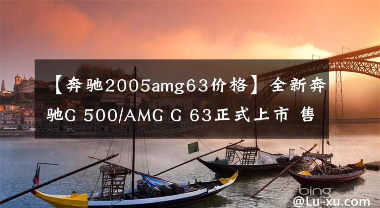 【奔驰2005amg63价格】全新奔驰G 500/AMG G 63正式上市 售价158.88-244.88万元