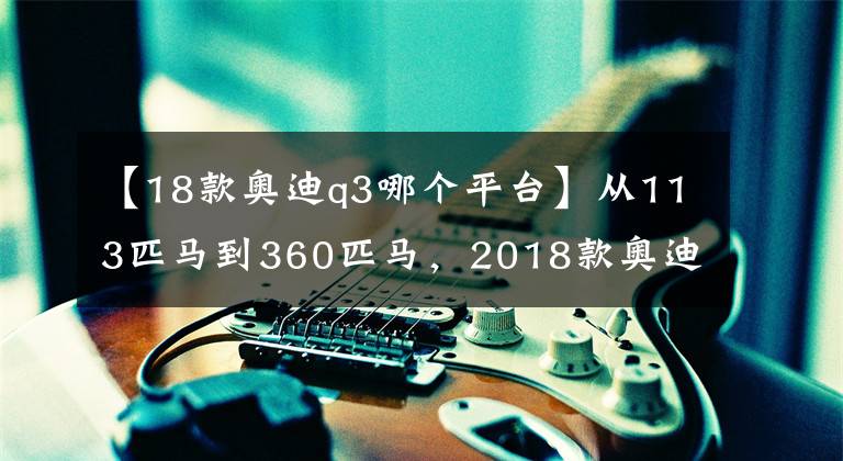 【18款奥迪q3哪个平台】从113匹马到360匹马,2018款奥迪Q3你想怎么拉都行!