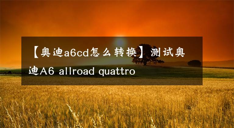 【奥迪a6cd怎么转换】测试奥迪A6 allroad quattro